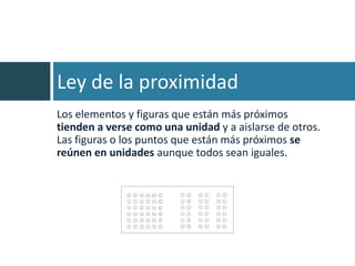 Ley de la proximidad
Los elementos y figuras que están más próximos
tienden a verse como una unidad y a aislarse de otros.
Las figuras o los puntos que están más próximos se
reúnen en unidades aunque todos sean iguales.
 