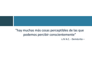 "hay muchas más cosas perceptibles de las que
     podemos percibir conscientemente"
                              s.IV A.C. - Demócrito –
 