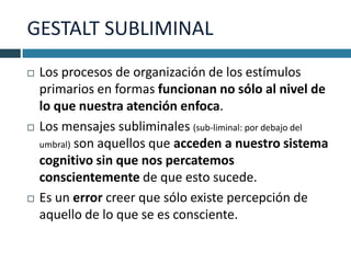GESTALT SUBLIMINAL
   Los procesos de organización de los estímulos
    primarios en formas funcionan no sólo al nivel de
    lo que nuestra atención enfoca.
   Los mensajes subliminales (sub-liminal: por debajo del
    umbral) son aquellos que acceden a nuestro sistema
    cognitivo sin que nos percatemos
    conscientemente de que esto sucede.
   Es un error creer que sólo existe percepción de
    aquello de lo que se es consciente.
 