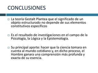 CONCLUSIONES
   La teoría Gestalt Plantea que el significado de un
    objeto estructurado no depende de sus elementos
    constitutivos específicos

   Es el resultado de investigaciones en el campo de la
    Psicología, la Lógica y la Epistemología.

   Su principal aporte: hacer que la ciencia tomara en
    cuenta al mundo cotidiano y, en dicho proceso, el
    Hombre ganara una comprensión más profunda y
    exacta de su esencia.
 