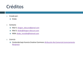 Créditos
   Creado por:
       Drako


   Contacto
       Mail 1: dragon_obscuro@gmail.com
       Mail 2: drako@dragon-obscuro.com
       MSN: drako_invisible@hotmail.com


   Licencia
       Contenido bajo licencia Creative Commons Atribución-No Comercial-Licenciamiento
        Recíproco
 