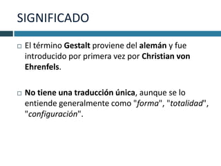 SIGNIFICADO
   El término Gestalt proviene del alemán y fue
    introducido por primera vez por Christian von
    Ehrenfels.

   No tiene una traducción única, aunque se lo
    entiende generalmente como "forma", "totalidad",
    "configuración".
 