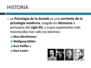 HISTORIA
   La Psicología de la Gestalt es una corriente de la
    psicología moderna, surgida en Alemania a
    principios del siglo XX, y cuyos exponentes más
    reconocidos han sido los teóricos:
     Max  Wertheimer
     Wolfgang Köhler

     Kurt Koffka y

     Kurt Lewin.
 