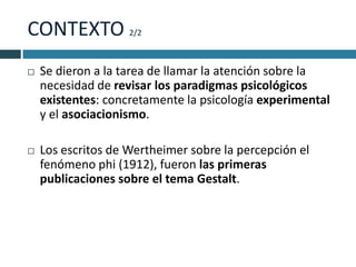 CONTEXTO 2/2
   Se dieron a la tarea de llamar la atención sobre la
    necesidad de revisar los paradigmas psicológicos
    existentes: concretamente la psicología experimental
    y el asociacionismo.

   Los escritos de Wertheimer sobre la percepción el
    fenómeno phi (1912), fueron las primeras
    publicaciones sobre el tema Gestalt.
 