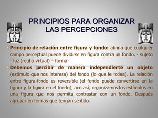 PRINCIPIOS PARA ORGANIZAR LAS PERCEPCIONESPrincipio de relación entre figura y fondo: afirmaquecualquier campo perceptual puededividirse en figura contra un fondo. - sujeto - luz (real o virtual) – forma- Debemos percibir de manera independiente un objeto (estímulo que nos interesa) del fondo (lo que le rodea). La relación entre figura-fondo es reversible (el fondo puede convertirse en la figura y la figura en el fondo), aun así, organizamos los estímulos en una figura que nos permita contrastar con un fondo. Después agrupar en formas que tengan sentido.