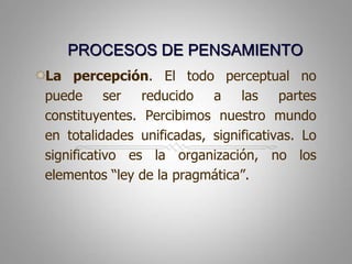 PROCESOS DE PENSAMIENTOLa percepción. El todo perceptual no puede ser reducido a las partes constituyentes. Percibimos nuestro mundo en totalidades unificadas, significativas. Lo significativo es la organización, no los elementos “ley de la pragmática”.