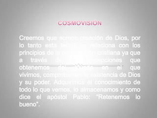 COSMOVISIÓNCreemos que somos creación de Dios, por lo tanto esta teoría se relaciona con los principios de la cosmovisión cristiana ya que a través de las percepciones que obtenemos del mundo en el que vivimos, comprobamos la existencia de Dios y su poder. Adquirimos el conocimiento de todo lo que vemos, lo almacenamos y como dice el apóstol Pablo: “Retenemos lo bueno”.