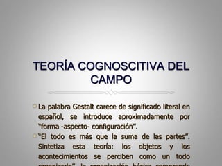 TEORÍA COGNOSCITIVA DEL CAMPOLa palabra Gestalt carece de significado literal en español, se introduce aproximadamentepor “forma -aspecto- configuración”.“El todoesmásque la suma de laspartes”. Sintetizaestateoría: los objetos y los acontecimientos se percibencomo un todoorganizado”. la organizaciónbásicacomprendeuna “figura” (en lo quenosconcentramos) sobre un fondo.
