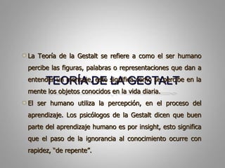 TEORÍA DE LA GESTALTLa Teoría de la Gestalt se refiere a como el ser humanopercibelasfiguras, palabras o representacionesquedan a entender un mensaje, estosignificacomo se percibe en la mente los objetosconocidos en la vidadiaria.El ser humanoutiliza la percepción, en el proceso del aprendizaje. Los psicólogos de la Gestalt dicenquebuen parte del aprendizajehumanoespor insight, estosignificaque el paso de la ignorancia al conocimientoocurre con rapidez, “de repente”.