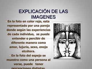 EXPLICACIÓN DE LAS IMAGENESEn la foto en color rojo, esta representado por una pareja donde según las experiencias de cada individuo,  se puede entender o percibir de diferente manera como amor, lujuria, sexo, enojo etcétera. En la foto del espejo se muestra como una persona al verse, puede   tener percepciones distintas.