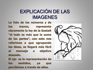 EXPLICACIÓN DE LAS IMAGENESLa foto de los números y de las manos, representa claramente la ley de la Gestalt “el todo es más que la suma de las partes”, con esto nos referimos a que agrupando las ideas, se llegará más fácil al mensaje u objetivo deseado. El ojo  es la representación de los sentidos, ya que percibimos a través de ellos. 