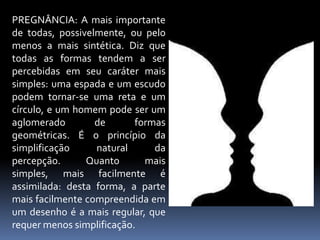 PREGNÂNCIA: A mais importante de todas, possivelmente, ou pelo menos a mais sintética. Diz que todas as formas tendem a ser percebidas em seu caráter mais simples: uma espada e um escudo podem tornar-se uma reta e um círculo, e um homem pode ser um aglomerado de formas geométricas. É o princípio da simplificação natural da percepção. Quanto mais simples, mais facilmente é assimilada: desta forma, a parte mais facilmente compreendida em um desenho é a mais regular, que requer menos simplificação.