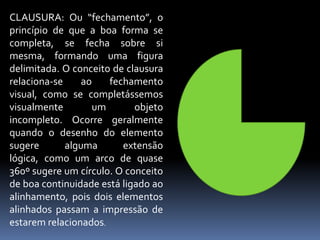 CLAUSURA: Ou “fechamento”, o princípio de que a boa forma se completa, se fecha sobre si mesma, formando uma figura delimitada. O conceito de clausura relaciona-se ao fechamento visual, como se completássemos visualmente um objeto incompleto. Ocorre geralmente quando o desenho do elemento sugere alguma extensão lógica, como um arco de quase 360º sugere um círculo. O conceito de boa continuidade está ligado ao alinhamento, pois dois elementos alinhados passam a impressão de estarem relacionados.