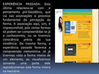 EXPERIÊNCIA PASSADA: Esta última relaciona-se com o pensamento pré-Gestáltico, que via nas associações o processo fundamental da percepção da forma. A associação aqui, sim, é imprescindível, pois certas formas só podem ser compreendidas se já a conhecermos, ou se tivermos consciência prévia de sua existência. Da mesma forma, a experiência passada favorece a compreensão metonímica: se já tivermos visto a forma inteira de um elemento, ao visualizarmos somente uma parte dele reproduziremos esta forma inteira na memória.