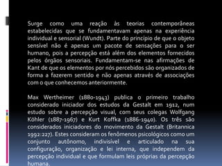 Surge como uma reação às teorias contemporâneas estabelecidas que se fundamentavam apenas na experiência individual e sensorial (Wundt). Parte do princípio de que o objeto sensível não é apenas um pacote de sensações para o ser humano, pois a percepção está além dos elementos fornecidos pelos órgãos sensoriais. Fundamentam-se nas afirmações de Kant de que os elementos por nós percebidos são organizados de forma a fazerem sentido e não apenas através de associações com o que conhecemos anteriormente.Max Wertheimer (1880-1943) publica o primeiro trabalho considerado iniciador dos estudos da Gestalt em 1912, num estudo sobre a percepção visual, com seus colegas Wolfgang Köhler (1887-1967) e Kurt Koffka (1886-1940). Os três são considerados iniciadores do movimento da Gestalt (Britannica 1992:227). Estes consideram os fenômenos psicológicos como um conjunto autônomo, indivisível e articulado na sua configuração, organização e lei interna, que independem da percepção individual e que formulam leis próprias da percepção humana.