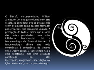 O filósofo norte-americano William James, foi um dos que influenciaram esta escola, ao considerar que as pessoas não vêem os objetos como pacotes formados por sensações, mas como uma unidade. A percepção do todo é maior que a soma das partes percebidas. Uma outra influência fundamental foi a fenomenologia de Edmund Husserl. A fenomenologia afirma que toda consciência é consciência de alguma coisa. Assim sendo, a consciência não é uma substância, mas uma atividade constituída por atos (percepção, imaginação, especulação, volição, paixão, etc), com os quais visa algo.