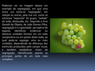 Podemos ver na imagem abaixo um exemplo de segregação, em que uma única uva torna-se "segregada", em relação às outras, pela sua cor, como se estivesse "separada" do grupo, "isolada" do todo, destacada, etc. Segundo o livro Gestalt do Objeto, de João Gomes Filho, segregação é a capacidade  perceptiva de separar, identificar, evidenciar ou destacar unidades formais em um todo compositivo ou em partes deste todo, ao qual pode-se segregar uma ou mais unidades, dependendo da diferença dos estímulos produzidos pelo campo visual, e também estabelecer níveis de segregação, identificando apenas as principais partes de um todo mais complexo.