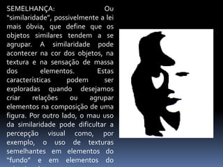 SEMELHANÇA: Ou “similaridade”, possivelmente a lei mais óbvia, que define que os objetos similares tendem a se agrupar. A similaridade pode acontecer na cor dos objetos, na textura e na sensação de massa dos elementos. Estas características podem ser exploradas quando desejamos criar relações ou agrupar elementos na composição de uma figura. Por outro lado, o mau uso da similaridade pode dificultar a percepção visual como, por exemplo, o uso de texturas semelhantes em elementos do “fundo” e em elementos do primeiro plano.