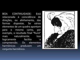 BOA CONTINUIDADE: Está relacionada à coincidência de direções, ou alinhamento, das formas dispostas. Se vários elementos de um quadro apontam para o mesmo canto, por exemplo, o resultado final “fluirá” mais naturalmente. Isso logicamente facilita a compreensão. Os elementos harmônicos produzem um conjunto harmônico.