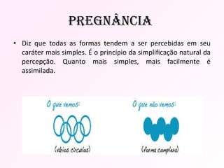 Diz que todas as formas tendem a ser percebidas em seu caráter mais simples. É o princípio da simplificação natural da percepção. Quanto mais simples, mais facilmente é assimilada.  Pregnância  