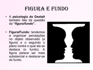 Figura e fundo A  psicologia da Gestalt  também fala da questão da  “ figura/fundo ”. Figura/Fundo:  tendemos a organizar percepções no objeto observado (a figura) e o segundo o plano contra o qual ela se destaca (o fundo). A figura parece ser mais substancial e destacar-se do fundo. 