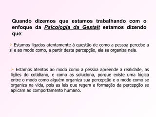 Quando dizemos que estamos trabalhando com o enfoque da  Psicologia da Gestalt  estamos dizendo que : Estamos ligados atentamente à questão de como a pessoa percebe a si e ao modo como, a partir desta percepção, ela se organiza nela . Estamos atentos ao modo como a pessoa apreende a realidade, as lições do cotidiano, e como as soluciona, porque existe uma lógica entre o modo como alguém organiza sua percepção e o modo como se organiza na vida, pois as leis que regem a formação da percepção se aplicam ao comportamento humano. 