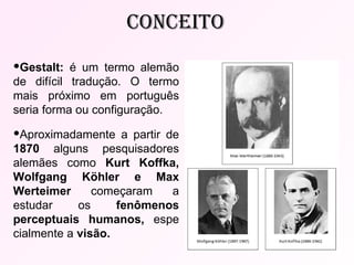 Gestalt:  é um termo alemão de difícil tradução. O termo mais próximo em português seria forma ou configuração. Aproximadamente a partir de  1870  alguns pesquisadores alemães como  Kurt Koffka, Wolfgang Köhler e Max Werteimer  começaram a estudar os  fenômenos perceptuais humanos,  espe cialmente a  visão.   cONCEITO 
