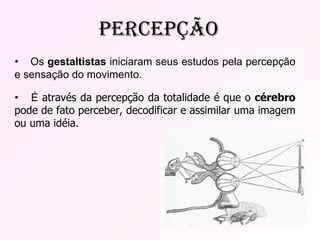 •  Os  gestaltistas  iniciaram seus estudos pela percepção e sensação do movimento. •  É  através da percepção da totalidade é que o  cérebro  pode de fato perceber, decodificar e assimilar uma imagem ou uma idéia. Percepção 