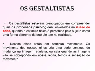 •  Os gestaltistas estavam preocupados em compreender quais  os processos psicológicos  envolvidos na  ilusão de ótica,   quando o estimulo físico é percebido pelo sujeito como uma forma diferente da que ele tem na realidade. •  Nossos olhos estão em continuo movimento. Os movimento dos nossos olhos cria uma serie continua de mudança na imagem retiniana, ou seja quando as imagens vão se sobrepondo em nossa retina, temos a sensação de movimento. Os Gestaltistas 