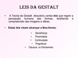 Leis da Gestalt •  A Teoria da Gestalt  descobriu certas  leis  que regem a percepção humana das formas, facilitando a compreensão das imagens e idéias.  •  Estas leis visam alcançar a Boa-forma:   Semelhança   Proximidade   Continuidade Pregnância Clausura  ou Fechamento -  