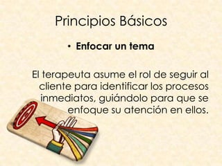 Principios Básicos
       • Enfocar un tema

El terapeuta asume el rol de seguir al
  cliente para identificar los procesos
   inmediatos, guiándolo para que se
        enfoque su atención en ellos.
 