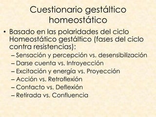Cuestionario gestáltico
           homeostático
• Basado en las polaridades del ciclo
  Homeostático gestáltico (fases del ciclo
  contra resistencias):
  – Sensación y percepción vs. desensibilización
  – Darse cuenta vs. Introyección
  – Excitación y energía vs. Proyección
  – Acción vs. Retroflexión
  – Contacto vs. Deflexión
  – Retirada vs. Confluencia
 
