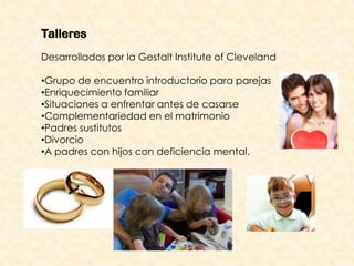 Talleres
Desarrollados por la Gestalt Institute of Cleveland

•Grupo de encuentro introductorio para parejas
•Enriquecimiento familiar
•Situaciones a enfrentar antes de casarse
•Complementariedad en el matrimonio
•Padres sustitutos
•Divorcio
•A padres con hijos con deficiencia mental.
 