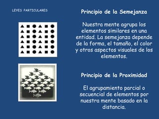 LEYES PARTICULARES
                       Principio de la Semejanza

                        Nuestra mente agrupa los
                        elementos similares en una
                     entidad. La semejanza depende
                     de la forma, el tamaño, el color
                     y otros aspectos visuales de los
                               elementos.


                       Principio de la Proximidad

                       El agrupamiento parcial o
                      secuencial de elementos por
                      nuestra mente basado en la
                               distancia.
 