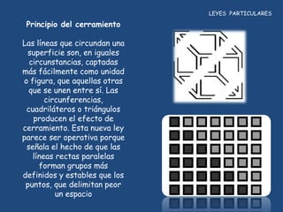 LEYES PARTICULARES

 Principio del cerramiento

Las líneas que circundan una
 superficie son, en iguales
  circunstancias, captadas
más fácilmente como unidad
o figura, que aquellas otras
  que se unen entre sí. Las
       circunferencias,
 cuadriláteros o triángulos
   producen el efecto de
cerramiento. Esta nueva ley
parece ser operativa porque
 señala el hecho de que las
   líneas rectas paralelas
     forman grupos más
definidos y estables que los
 puntos, que delimitan peor
          un espacio
 
