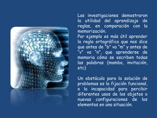 Las investigaciones demostraron
la utilidad del aprendizaje de
reglas, en comparación con la
memorización.
Por ejemplo es más útil aprender
la regla ortográfica que nos dice
que antes de “b” va “m” y antes de
“v” va “n”, que aprenderse de
memoria cómo se escriben todas
las palabras (mambo, invitación,
etc)

Un obstáculo para la solución de
problemas es la fijación funcional,
o la incapacidad para percibir
diferentes usos de los objetos o
nuevas configuraciones de los
elementos en una situación.
 