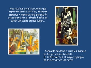 Hay muchas construcciones que
impactan con su belleza, integran
espacios y generan una sensación
placentera por el simple hecho de
  estar ubicados en ese lugar...




                             …todo eso se debe a un buen manejo
                             de los principios Gestalt.
                             EL CUBISMO es el mayor ejemplo
                             de la Gestalt en las artes
 