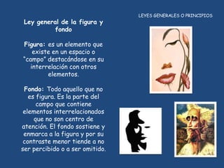 LEYES GENERALES O PRINCIPIOS
 Ley general de la figura y
          fondo

Figura: es un elemento que
   existe en un espacio o
“campo” destacándose en su
  interrelación con otros
        elementos.

 Fondo: Todo aquello que no
   es figura. Es la parte del
      campo que contiene
 elementos interrelacionados
     que no son centro de
atención. El fondo sostiene y
 enmarca a la figura y por su
 contraste menor tiende a no
ser percibido o a ser omitido.
 