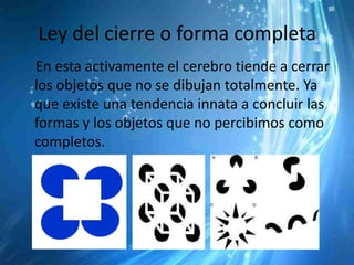 Ley del cierre o forma completa
En esta activamente el cerebro tiende a cerrar
los objetos que no se dibujan totalmente. Ya
que existe una tendencia innata a concluir las
formas y los objetos que no percibimos como
completos.
 