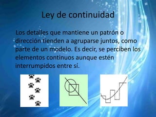 Ley de continuidad
Los detalles que mantiene un patrón o
dirección tienden a agruparse juntos, como
parte de un modelo. Es decir, se perciben los
elementos continuos aunque estén
interrumpidos entre sí.
 