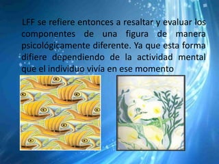 LFF se refiere entonces a resaltar y evaluar los
componentes de una figura de manera
psicológicamente diferente. Ya que esta forma
difiere dependiendo de la actividad mental
que el individuo vivía en ese momento
 