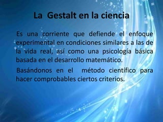 La Gestalt en la ciencia
Es una corriente que defiende el enfoque
experimental en condiciones similares a las de
la vida real, así como una psicología básica
basada en el desarrollo matemático.
Basándonos en el método científico para
hacer comprobables ciertos criterios.
 