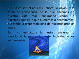 Sus bases son el aquí y el ahora, lo obvio y la
toma de consciencia de lo que hacemos en
nuestra vida real, analizando como lo
hacemos, que es lo que queremos o necesitamos;
buscando la responsabilidad de nuestros propios
actos.
En     su estructura la gestalt encierra lo
emocional, la personalidad del individuo y los
sentimientos
 