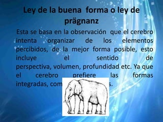 Ley de la buena forma o ley de
             prägnanz
Esta se basa en la observación que el cerebro
intenta organizar de los elementos
percibidos, de la mejor forma posible, esto
incluye          el          sentido       de
perspectiva, volumen, profundidad etc. Ya que
el     cerebro      prefiere      las  formas
integradas, completas y estables.
 