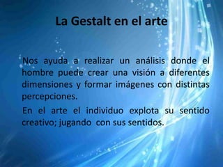 La Gestalt en el arte

Nos ayuda a realizar un análisis donde el
hombre puede crear una visión a diferentes
dimensiones y formar imágenes con distintas
percepciones.
En el arte el individuo explota su sentido
creativo; jugando con sus sentidos.
 