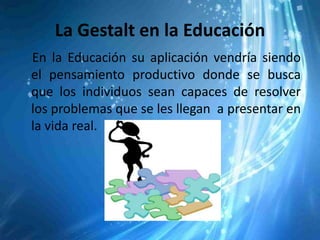 La Gestalt en la Educación
En la Educación su aplicación vendría siendo
el pensamiento productivo donde se busca
que los individuos sean capaces de resolver
los problemas que se les llegan a presentar en
la vida real.
 