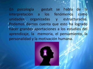En psicología      gestalt se habla de la
interpretación a los fenómenos como
unidades organizadas y estructuradas.
Podemos darnos cuenta que esto ha logrado
hacer grandes aportaciones a los estudios del
aprendizaje, la memoria, el pensamiento, la
personalidad y la motivación humana.
 