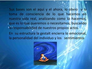 Sus bases son el aquí y el ahora, lo obvio y la
toma de consciencia de lo que hacemos en
nuestra vida real, analizando como lo hacemos,
que es lo que queremos o necesitamos; buscando
la responsabilidad de nuestros propios actos.
En su estructura la gestalt encierra lo emocional,
la personalidad del individuo y los sentimientos
 