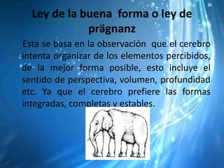 Ley de la buena forma o ley de
             prägnanz
Esta se basa en la observación que el cerebro
intenta organizar de los elementos percibidos,
de la mejor forma posible, esto incluye el
sentido de perspectiva, volumen, profundidad
etc. Ya que el cerebro prefiere las formas
integradas, completas y estables.
 