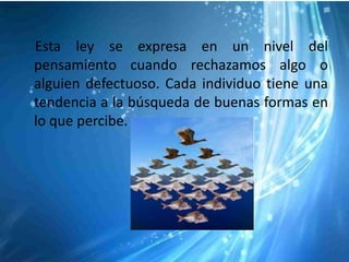 Esta ley se expresa en un nivel del
pensamiento cuando rechazamos algo o
alguien defectuoso. Cada individuo tiene una
tendencia a la búsqueda de buenas formas en
lo que percibe.
 